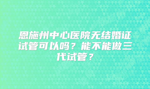 恩施州中心医院无结婚证试管可以吗？能不能做三代试管？