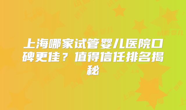 上海哪家试管婴儿医院口碑更佳？值得信任排名揭秘
