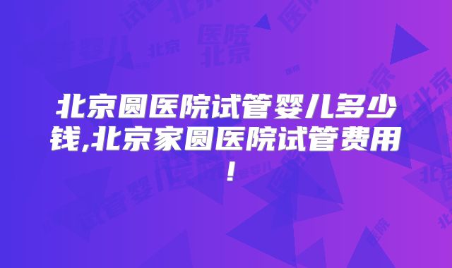 北京圆医院试管婴儿多少钱,北京家圆医院试管费用！