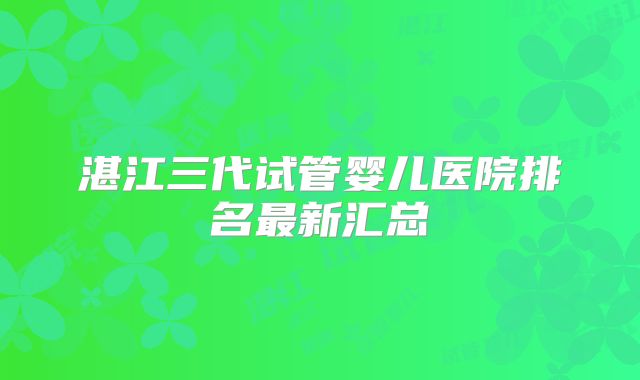 湛江三代试管婴儿医院排名最新汇总