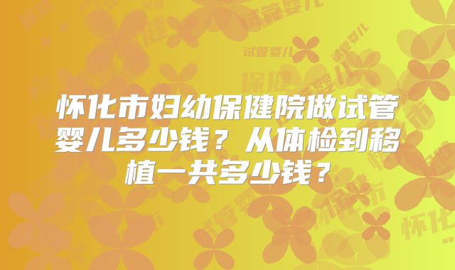 怀化市妇幼保健院做试管婴儿多少钱?从体检到移植一共多少钱?