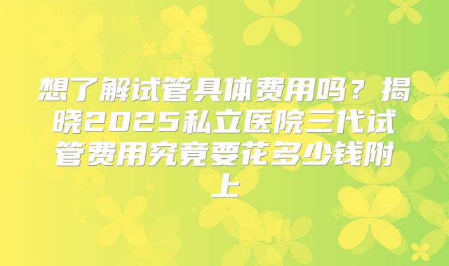 想了解试管具体费用吗？揭晓2025私立医院三代试管费用究竟要花多少钱附上