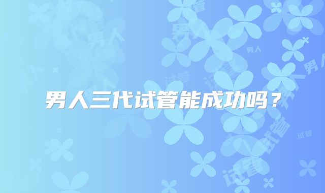 男人三代试管能成功吗？