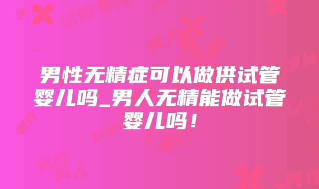 男性无精症可以做供试管婴儿吗_男人无精能做试管婴儿吗！