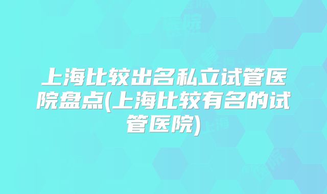 上海比较出名私立试管医院盘点(上海比较有名的试管医院)