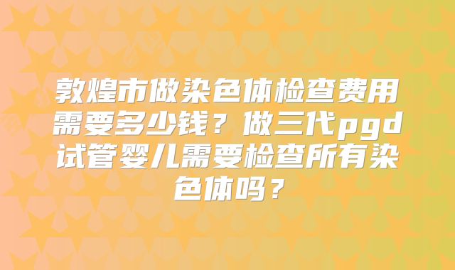 敦煌市做染色体检查费用需要多少钱？做三代pgd试管婴儿需要检查所有染色体吗？