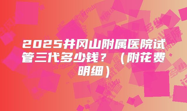 2025井冈山附属医院试管三代多少钱?(附花费明细)