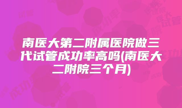 南医大第二附属医院做三代试管成功率高吗(南医大二附院三个月)