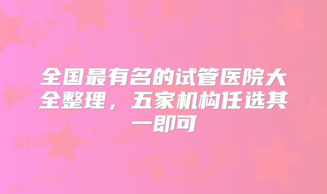 全国最有名的试管医院大全整理，五家机构任选其一即可