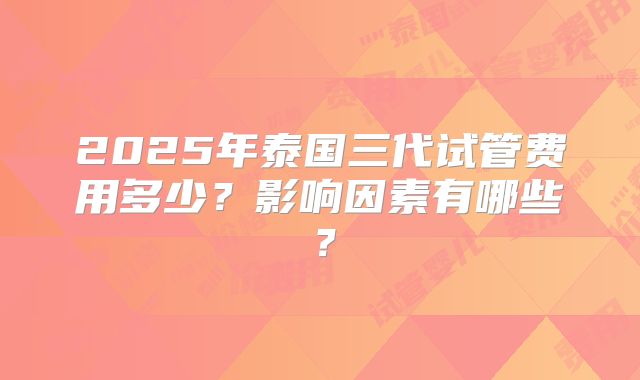2025年泰国三代试管费用多少？影响因素有哪些？
