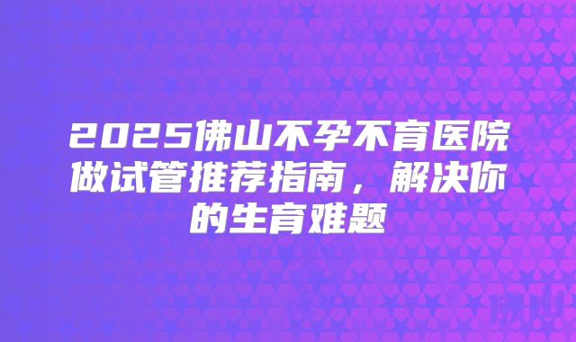 2025佛山不孕不育医院做试管推荐指南，解决你的生育难题