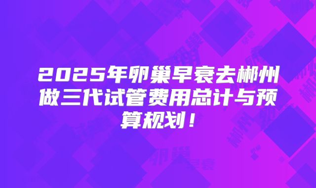 2025年卵巢早衰去郴州做三代试管费用总计与预算规划!