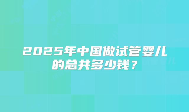 2025年中国做试管婴儿的总共多少钱?