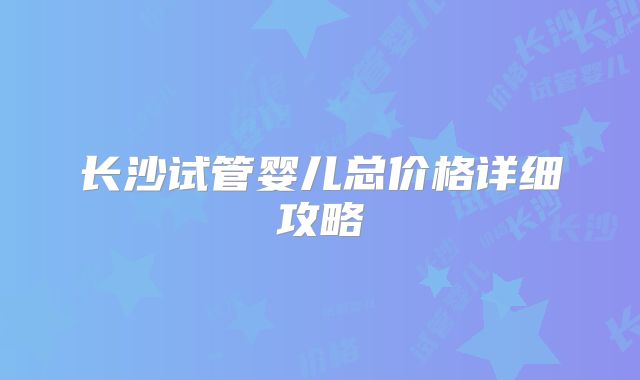 长沙试管婴儿总价格详细攻略