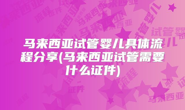 马来西亚试管婴儿具体流程分享(马来西亚试管需要什么证件)