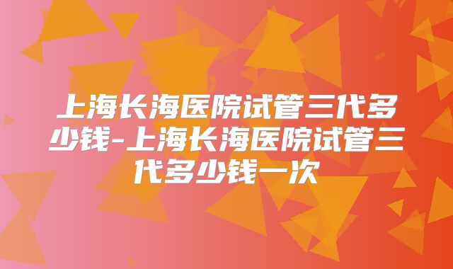 上海长海医院试管三代多少钱-上海长海医院试管三代多少钱一次