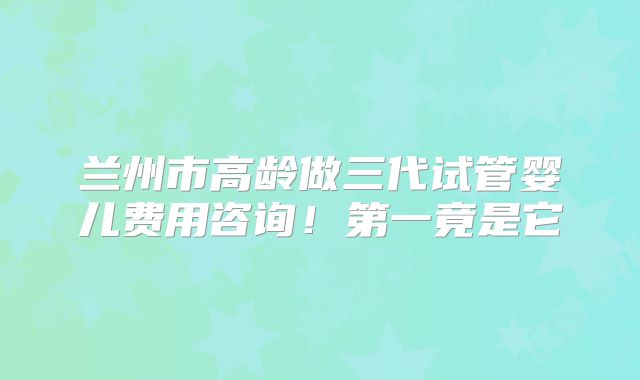兰州市高龄做三代试管婴儿费用咨询!第一竟是它