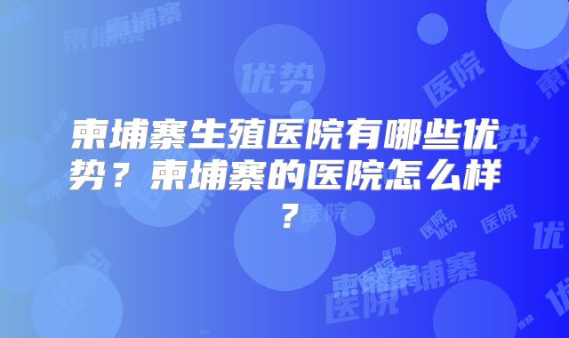 柬埔寨生殖医院有哪些优势？柬埔寨的医院怎么样？