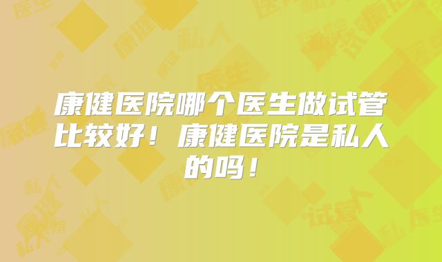 康健医院哪个医生做试管比较好！康健医院是私人的吗！