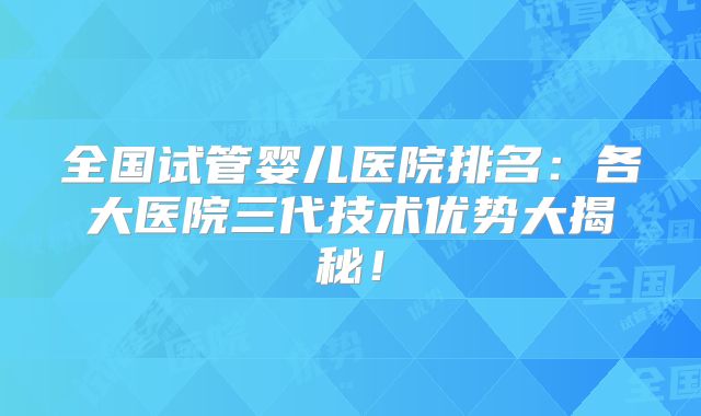 全国试管婴儿医院排名：各大医院三代技术优势大揭秘！