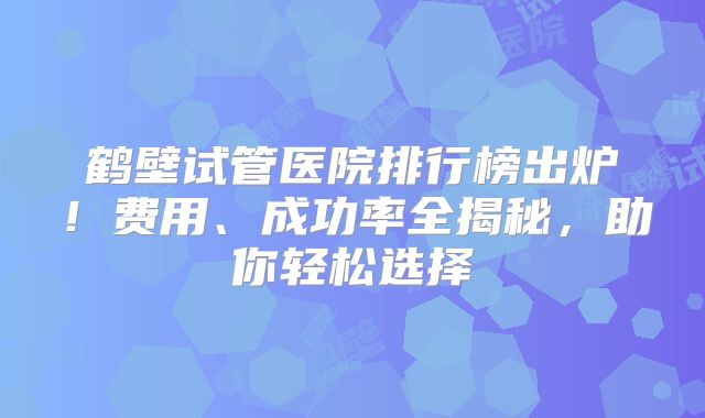 鹤壁试管医院排行榜出炉!费用、成功率全揭秘,助你轻松选择