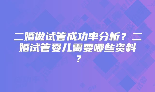 二婚做试管成功率分析？二婚试管婴儿需要哪些资料？