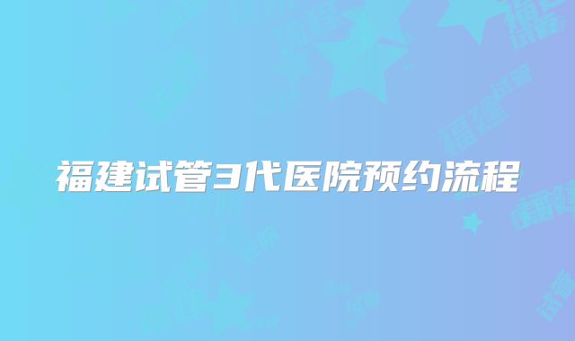 福建试管3代医院预约流程