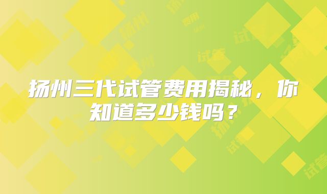 扬州三代试管费用揭秘，你知道多少钱吗？