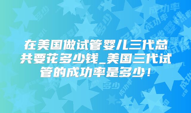 在美国做试管婴儿三代总共要花多少钱_美国三代试管的成功率是多少！