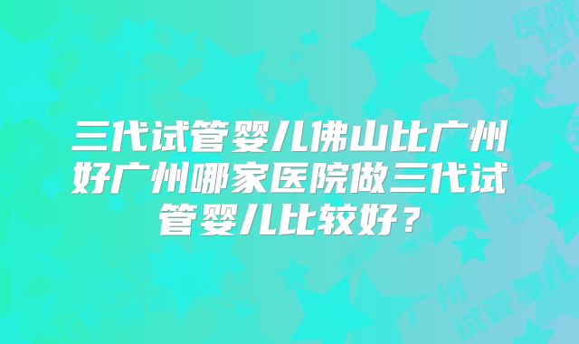 三代试管婴儿佛山比广州好广州哪家医院做三代试管婴儿比较好？