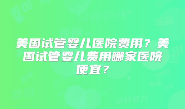 美国试管婴儿医院费用？美国试管婴儿费用哪家医院便宜？