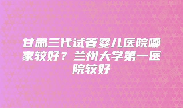 甘肃三代试管婴儿医院哪家较好？兰州大学第一医院较好
