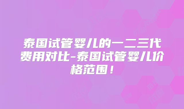 泰国试管婴儿的一二三代费用对比-泰国试管婴儿价格范围！
