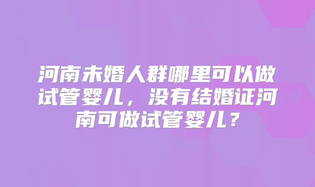 河南未婚人群哪里可以做试管婴儿,没有结婚证河南可做试管婴儿?