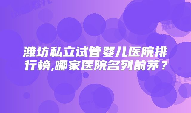 潍坊私立试管婴儿医院排行榜,哪家医院名列前茅？