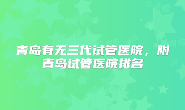 青岛有无三代试管医院,附青岛试管医院排名