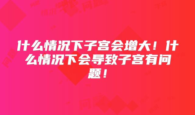 什么情况下子宫会增大！什么情况下会导致子宫有问题！