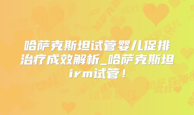 哈萨克斯坦试管婴儿促排治疗成效解析_哈萨克斯坦irm试管！