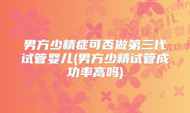 男方少精症可否做第三代试管婴儿(男方少精试管成功率高吗)