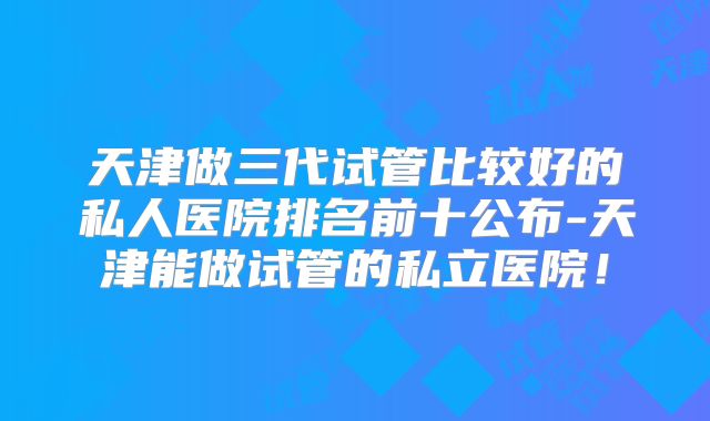 天津做三代试管比较好的私人医院排名前十公布-天津能做试管的私立医院！