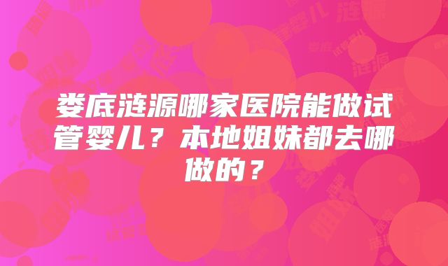 娄底涟源哪家医院能做试管婴儿？本地姐妹都去哪做的？