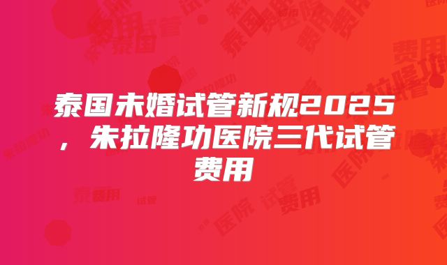 泰国未婚试管新规2025，朱拉隆功医院三代试管费用