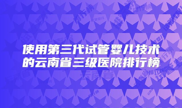 使用第三代试管婴儿技术的云南省三级医院排行榜