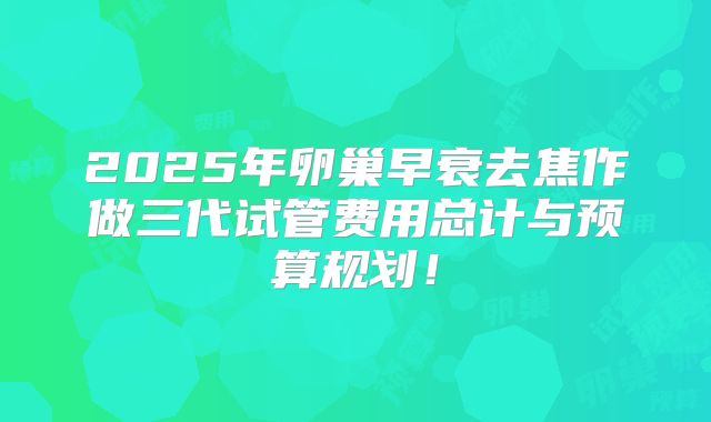 2025年卵巢早衰去焦作做三代试管费用总计与预算规划!