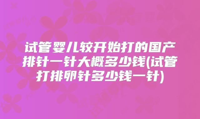 试管婴儿较开始打的国产排针一针大概多少钱(试管打排卵针多少钱一针)