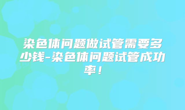 染色体问题做试管需要多少钱-染色体问题试管成功率!