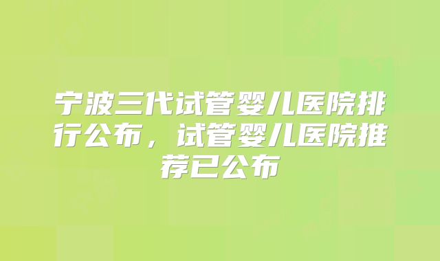 宁波三代试管婴儿医院排行公布，试管婴儿医院推荐已公布