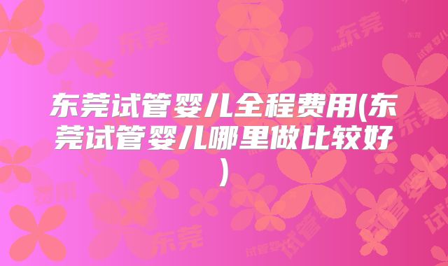 东莞试管婴儿全程费用(东莞试管婴儿哪里做比较好)