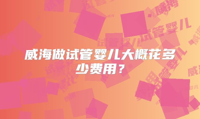 威海做试管婴儿大概花多少费用？