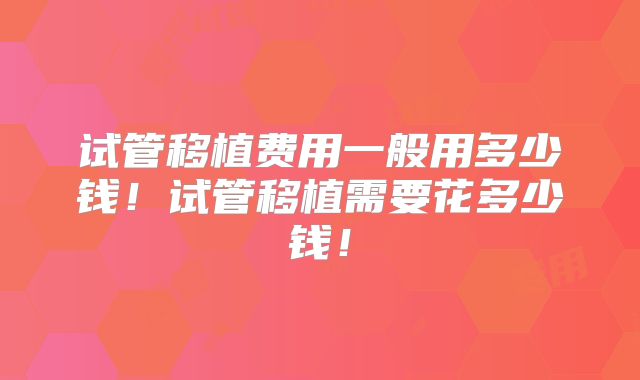 试管移植费用一般用多少钱！试管移植需要花多少钱！